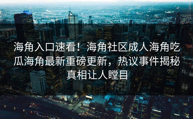 海角入口速看！海角社区成人海角吃瓜海角最新重磅更新，热议事件揭秘真相让人瞠目