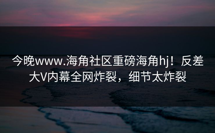 今晚www.海角社区重磅海角hj！反差大V内幕全网炸裂，细节太炸裂