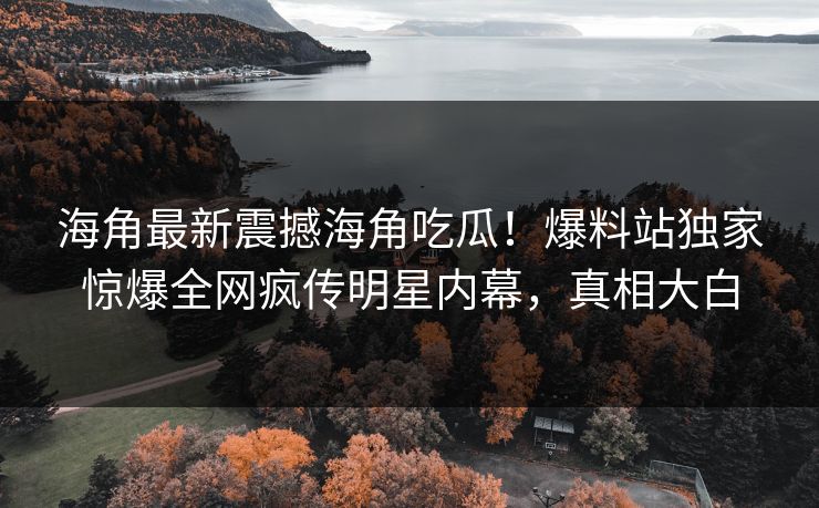 海角最新震撼海角吃瓜！爆料站独家惊爆全网疯传明星内幕，真相大白