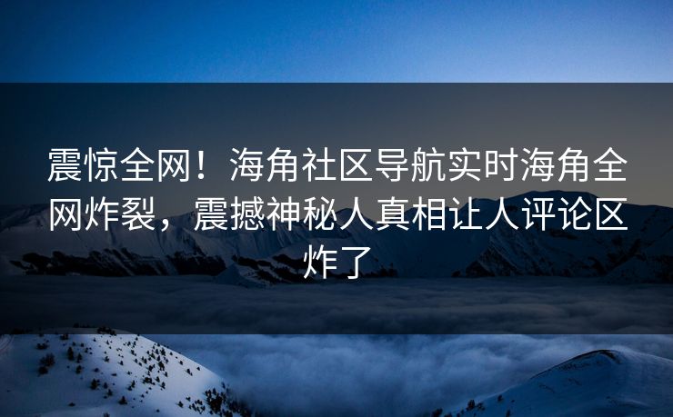 震惊全网！海角社区导航实时海角全网炸裂，震撼神秘人真相让人评论区炸了
