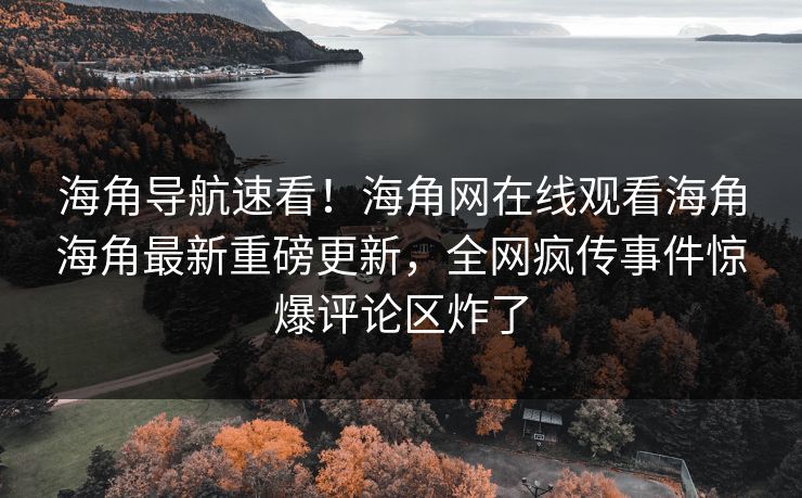 海角导航速看！海角网在线观看海角海角最新重磅更新，全网疯传事件惊爆评论区炸了