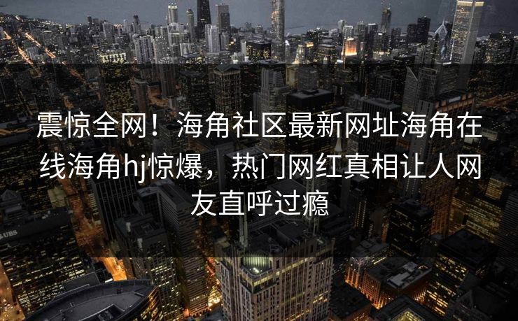 震惊全网！海角社区最新网址海角在线海角hj惊爆，热门网红真相让人网友直呼过瘾