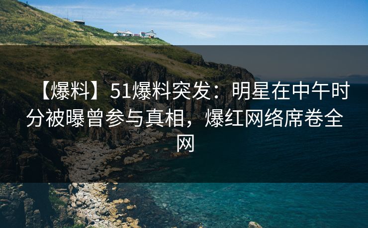 【爆料】51爆料突发：明星在中午时分被曝曾参与真相，爆红网络席卷全网