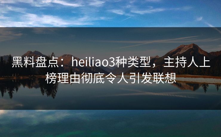 黑料盘点：heiliao3种类型，主持人上榜理由彻底令人引发联想