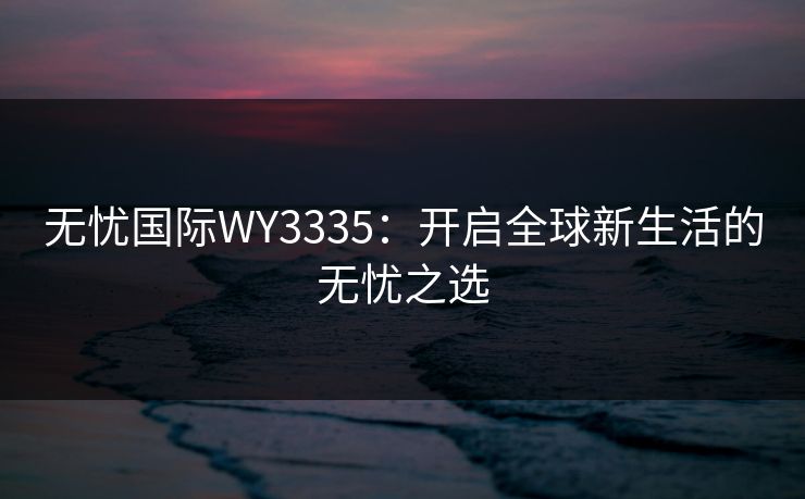 无忧国际WY3335:开启全球新生活的无忧之选 无忧国际WY3335:开启全球新生活的无忧之选