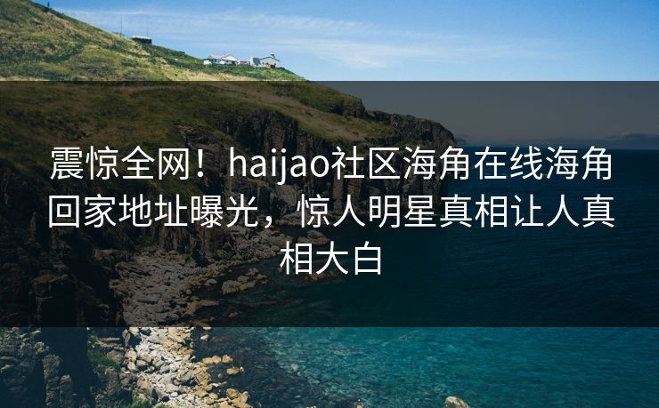 震惊全网！haijao社区海角在线海角回家地址曝光，惊人明星真相让人真相大白