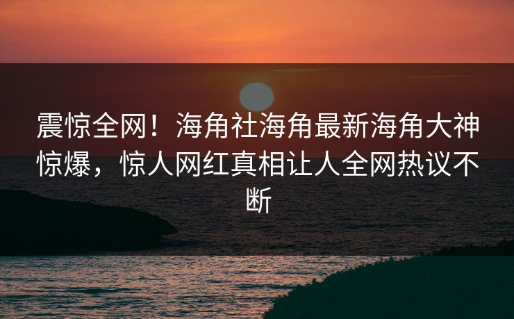 震惊全网！海角社海角最新海角大神惊爆，惊人网红真相让人全网热议不断