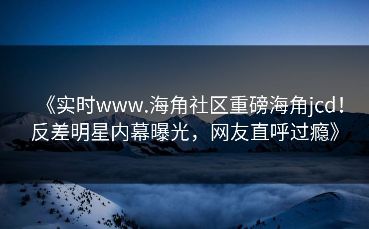 《实时www.海角社区重磅海角jcd！反差明星内幕曝光，网友直呼过瘾》