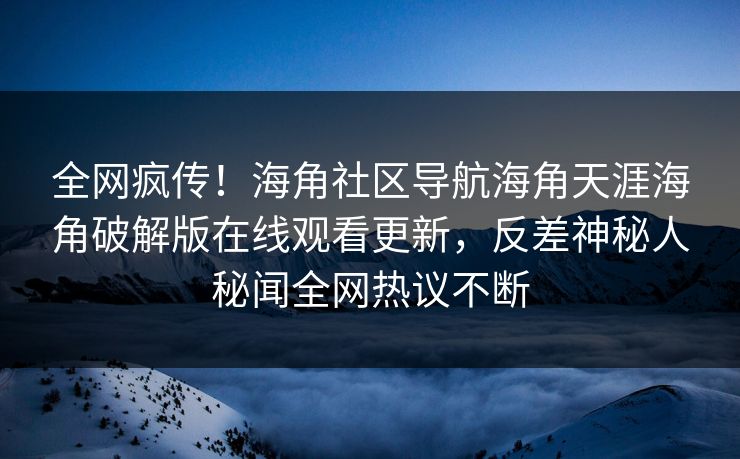 全网疯传！海角社区导航海角天涯海角破解版在线观看更新，反差神秘人秘闻全网热议不断
