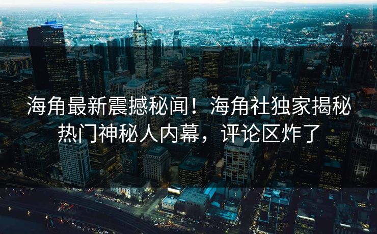 海角最新震撼秘闻！海角社独家揭秘热门神秘人内幕，评论区炸了