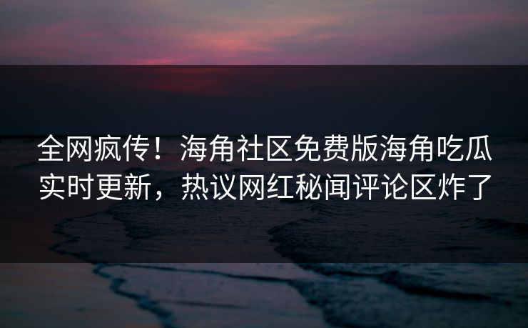 全网疯传！海角社区免费版海角吃瓜实时更新，热议网红秘闻评论区炸了