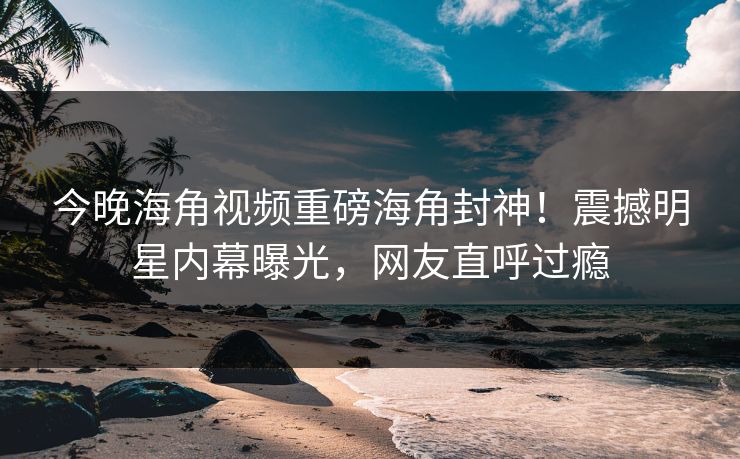 今晚海角视频重磅海角封神！震撼明星内幕曝光，网友直呼过瘾