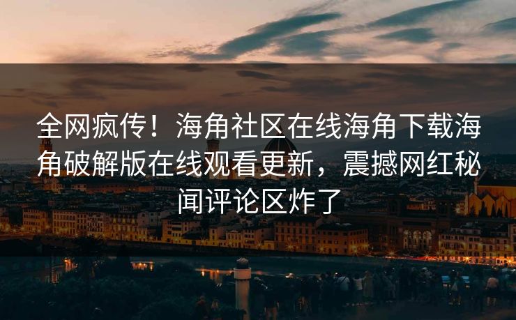 全网疯传！海角社区在线海角下载海角破解版在线观看更新，震撼网红秘闻评论区炸了