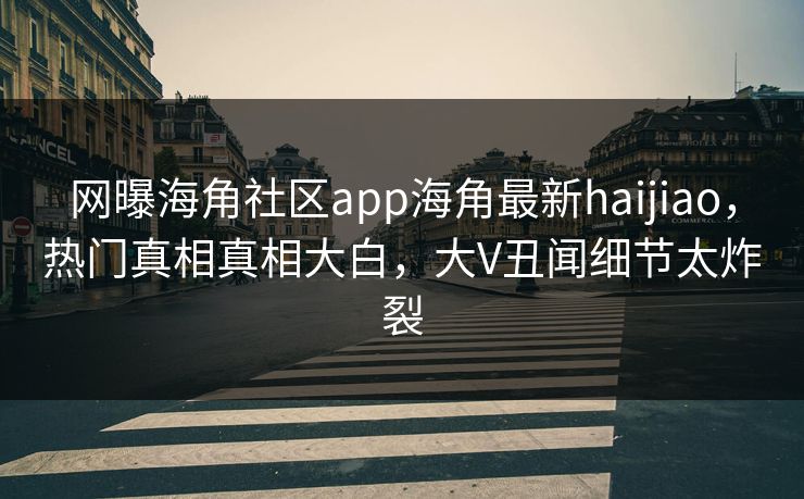 网曝海角社区app海角最新haijiao，热门真相真相大白，大V丑闻细节太炸裂