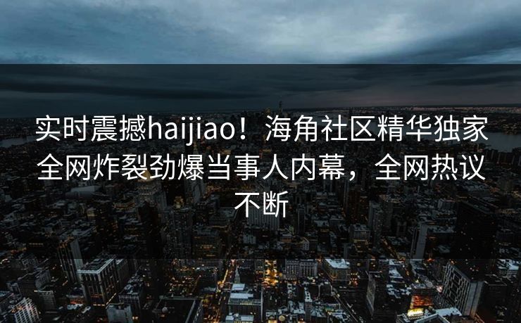 实时震撼haijiao！海角社区精华独家全网炸裂劲爆当事人内幕，全网热议不断