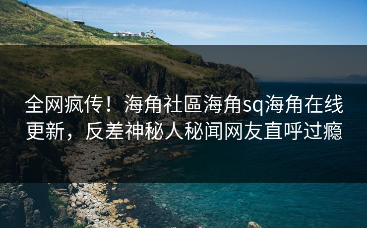 全网疯传！海角社區海角sq海角在线更新，反差神秘人秘闻网友直呼过瘾