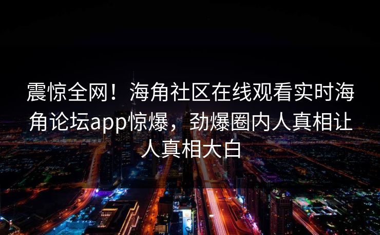 震惊全网！海角社区在线观看实时海角论坛app惊爆，劲爆圈内人真相让人真相大白