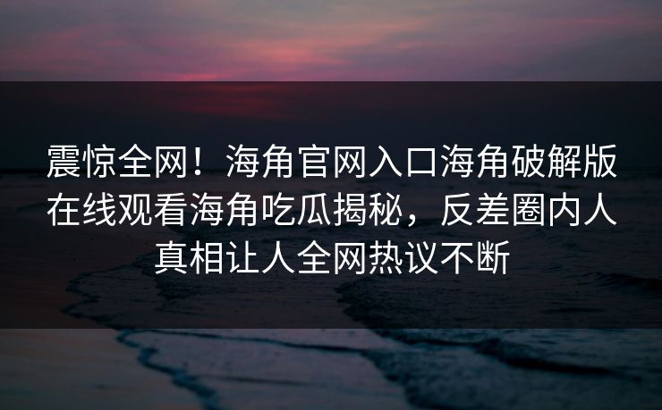 震惊全网！海角官网入口海角破解版在线观看海角吃瓜揭秘，反差圈内人真相让人全网热议不断