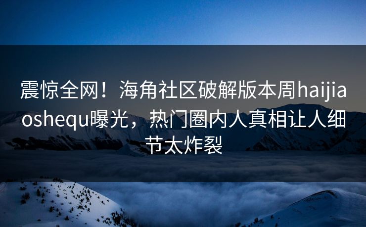 震惊全网！海角社区破解版本周haijiaoshequ曝光，热门圈内人真相让人细节太炸裂