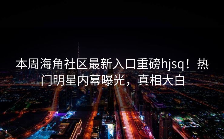 本周海角社区最新入口重磅hjsq！热门明星内幕曝光，真相大白
