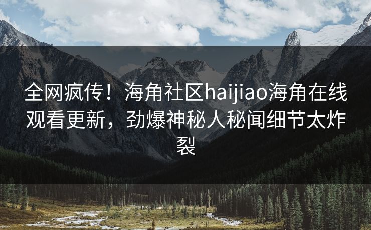 全网疯传！海角社区haijiao海角在线观看更新，劲爆神秘人秘闻细节太炸裂