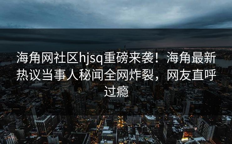 海角网社区hjsq重磅来袭！海角最新热议当事人秘闻全网炸裂，网友直呼过瘾
