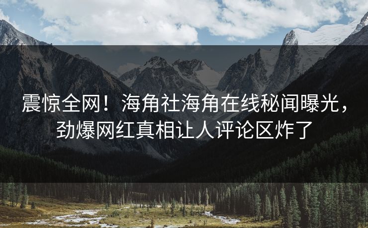 震惊全网！海角社海角在线秘闻曝光，劲爆网红真相让人评论区炸了