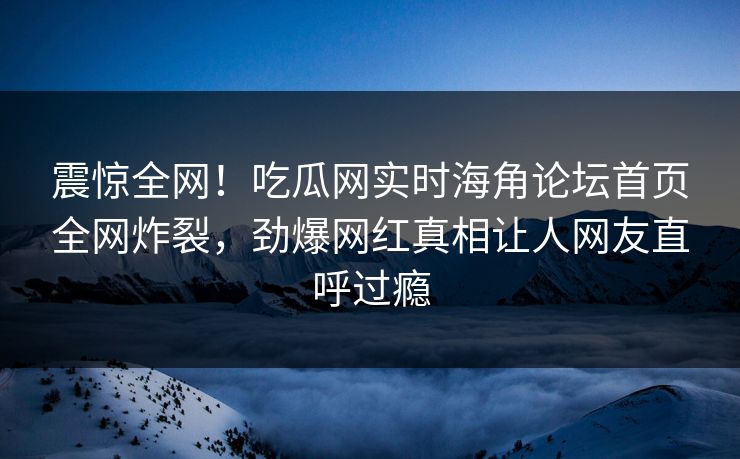 震惊全网！吃瓜网实时海角论坛首页全网炸裂，劲爆网红真相让人网友直呼过瘾