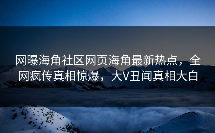 网曝海角社区网页海角最新热点，全网疯传真相惊爆，大V丑闻真相大白