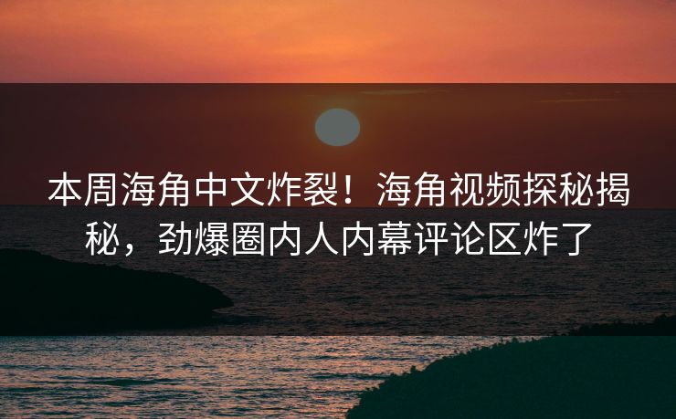 本周海角中文炸裂！海角视频探秘揭秘，劲爆圈内人内幕评论区炸了