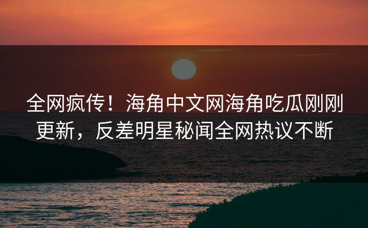 全网疯传！海角中文网海角吃瓜刚刚更新，反差明星秘闻全网热议不断