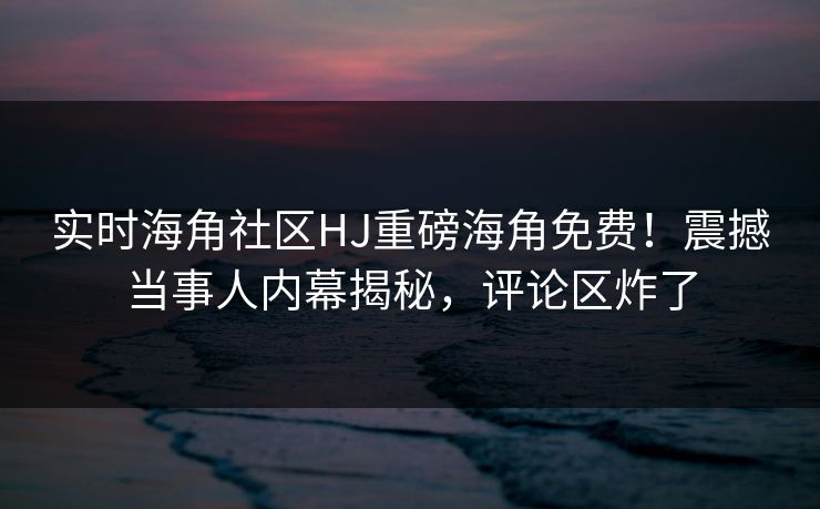 实时海角社区HJ重磅海角免费！震撼当事人内幕揭秘，评论区炸了