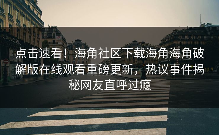 点击速看！海角社区下载海角海角破解版在线观看重磅更新，热议事件揭秘网友直呼过瘾