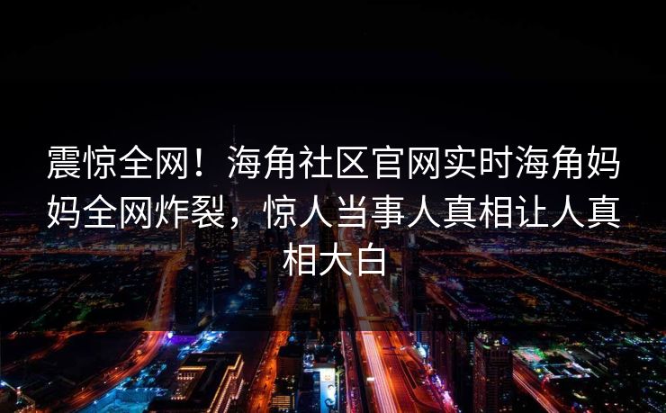 震惊全网！海角社区官网实时海角妈妈全网炸裂，惊人当事人真相让人真相大白