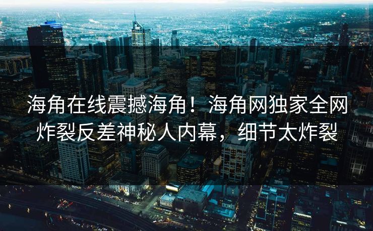 海角在线震撼海角！海角网独家全网炸裂反差神秘人内幕，细节太炸裂
