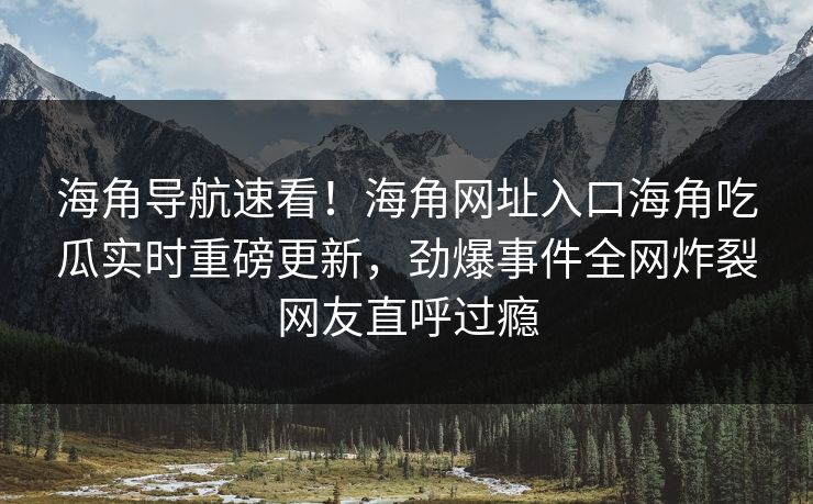 海角导航速看！海角网址入口海角吃瓜实时重磅更新，劲爆事件全网炸裂网友直呼过瘾