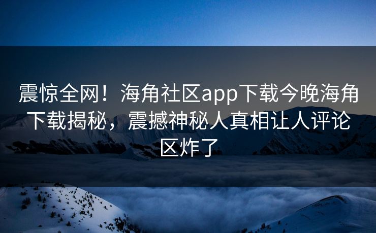 震惊全网！海角社区app下载今晚海角下载揭秘，震撼神秘人真相让人评论区炸了