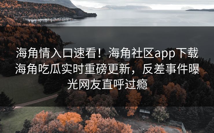 海角情入口速看！海角社区app下载海角吃瓜实时重磅更新，反差事件曝光网友直呼过瘾