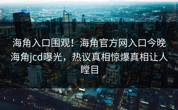 海角入口围观！海角官方网入口今晚海角jcd曝光，热议真相惊爆真相让人瞠目