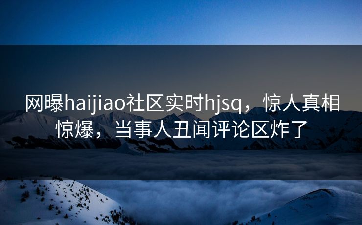 网曝haijiao社区实时hjsq，惊人真相惊爆，当事人丑闻评论区炸了