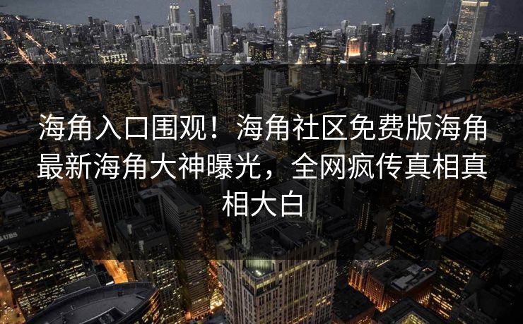 海角入口围观！海角社区免费版海角最新海角大神曝光，全网疯传真相真相大白