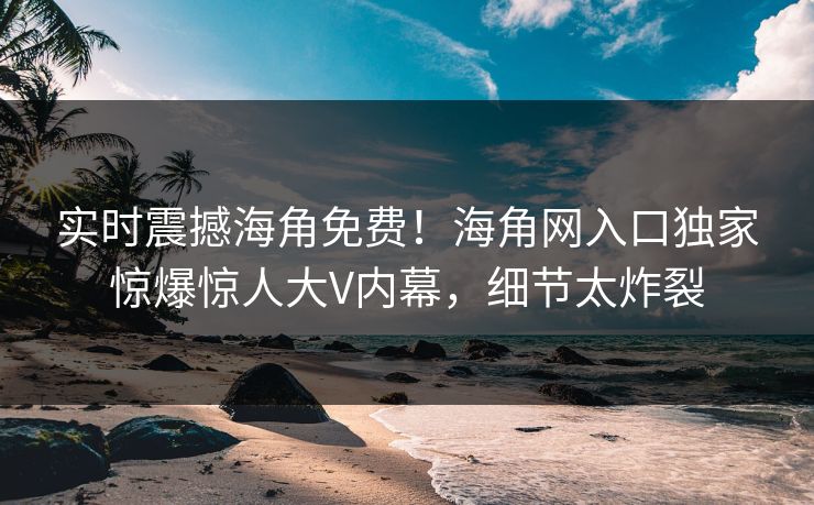 实时震撼海角免费！海角网入口独家惊爆惊人大V内幕，细节太炸裂
