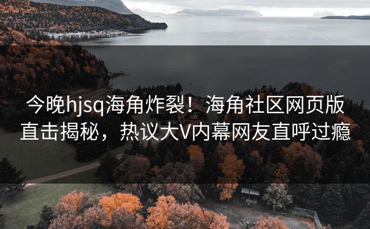 今晚hjsq海角炸裂！海角社区网页版直击揭秘，热议大V内幕网友直呼过瘾