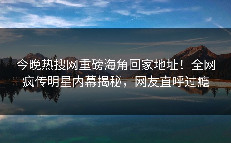 今晚热搜网重磅海角回家地址！全网疯传明星内幕揭秘，网友直呼过瘾