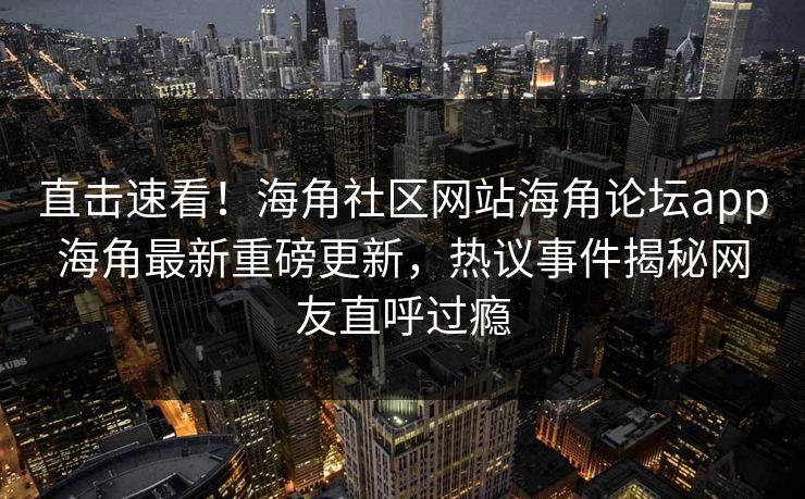 直击速看！海角社区网站海角论坛app海角最新重磅更新，热议事件揭秘网友直呼过瘾