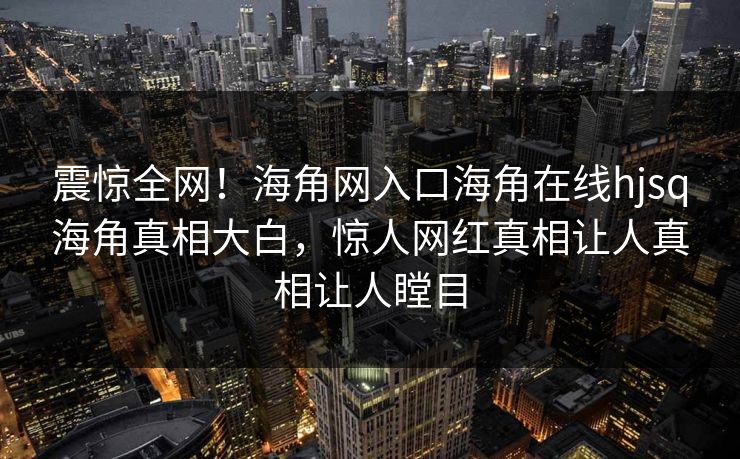 震惊全网！海角网入口海角在线hjsq海角真相大白，惊人网红真相让人真相让人瞠目