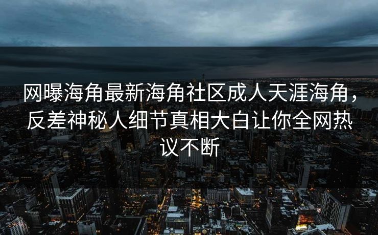 网曝海角最新海角社区成人天涯海角，反差神秘人细节真相大白让你全网热议不断