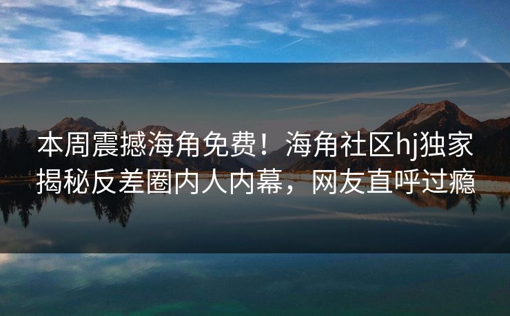本周震撼海角免费！海角社区hj独家揭秘反差圈内人内幕，网友直呼过瘾