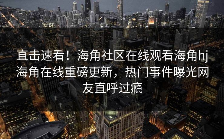 直击速看！海角社区在线观看海角hj海角在线重磅更新，热门事件曝光网友直呼过瘾