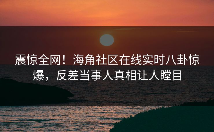 震惊全网！海角社区在线实时八卦惊爆，反差当事人真相让人瞠目